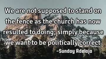 We are not supposed to stand on the fence as the church has now resulted to doing; simply because