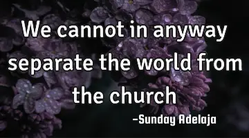 We cannot in anyway separate the world from the church