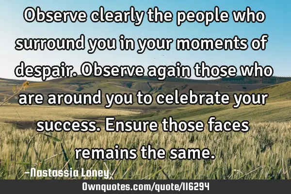 Observe clearly the people who surround you in your moments of despair. Observe again those who are