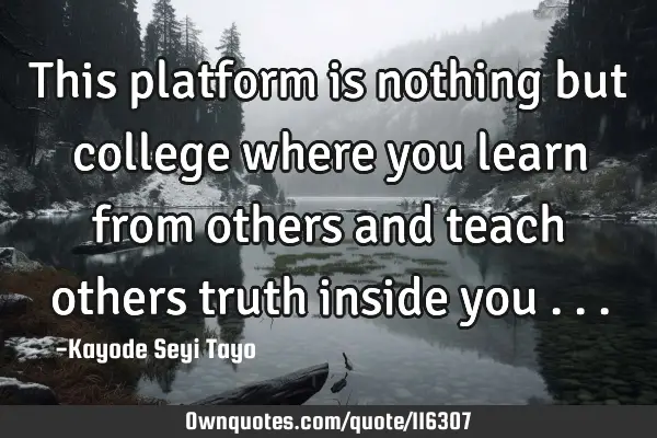 This platform is nothing but college where you learn from others and teach others truth inside you