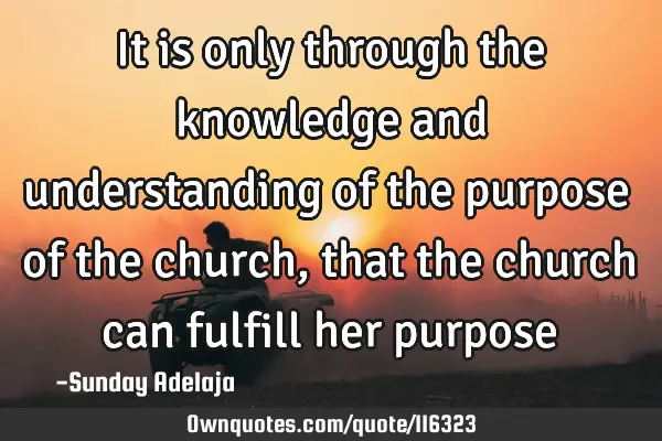 It is only through the knowledge and understanding of the purpose of the church, that the church