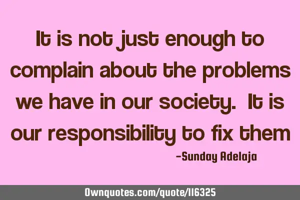 It is not just enough to complain about the problems we have in our society. It is our