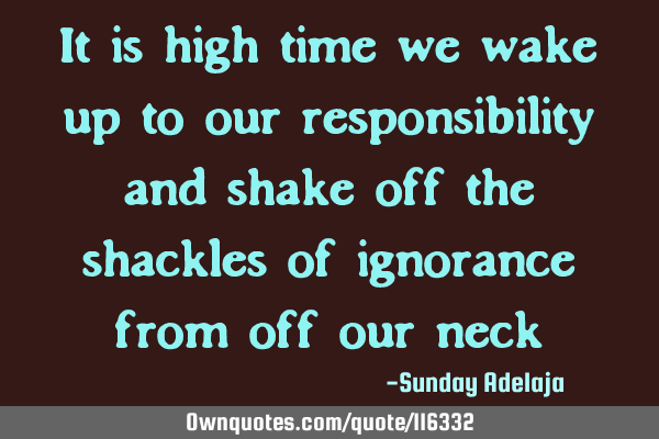 It is high time we wake up to our responsibility and shake off the shackles of ignorance from off