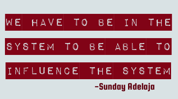 We have to be in the system to be able to influence the system