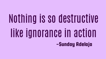 Nothing is so destructive like ignorance in action