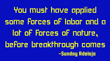 You must have applied some forces of labor and a lot of forces of nature, before breakthrough comes
