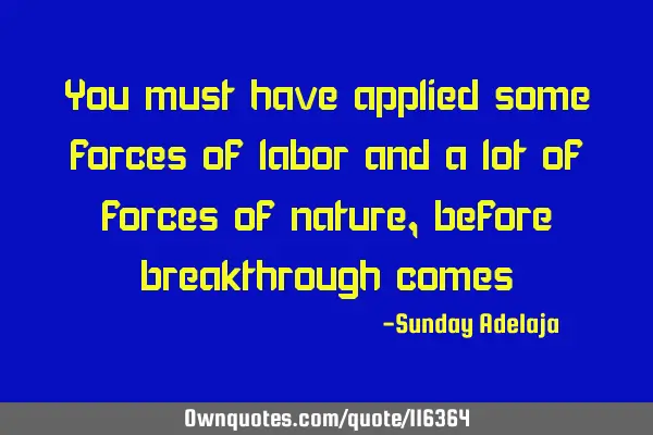 You must have applied some forces of labor and a lot of forces of nature, before breakthrough