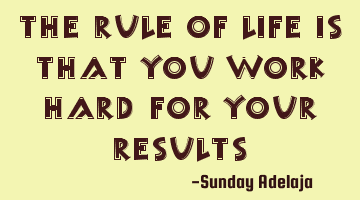 The rule of life is that you work hard for your results