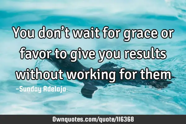 You don’t wait for grace or favor to give you results without working for