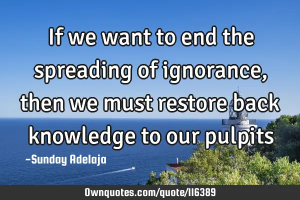 If we want to end the spreading of ignorance, then we must restore back knowledge to our