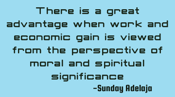 There is a great advantage when work and economic gain is viewed from the perspective of moral and