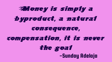 Money is simply a byproduct, a natural consequence, compensation, it is never the goal