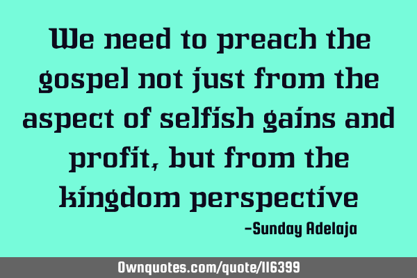 We need to preach the gospel not just from the aspect of selfish gains and profit, but from the