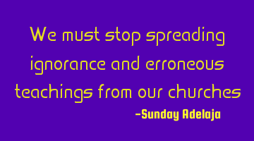 We must stop spreading ignorance and erroneous teachings from our churches