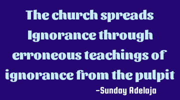 The church spreads Ignorance through erroneous teachings of ignorance from the pulpit