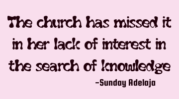The church has missed it in her lack of interest in the search of knowledge