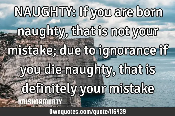 NAUGHTY: If you are born naughty, that is not your mistake; due to ignorance if you die naughty,