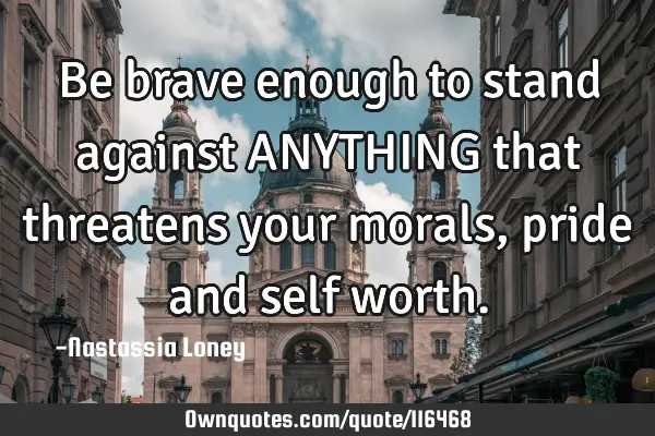 Be brave enough to stand against ANYTHING that threatens your morals, pride and self