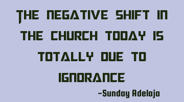 The negative shift in the church today is totally due to ignorance