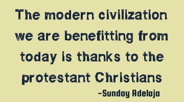 The modern civilization we are benefitting from today is thanks to the protestant Christians
