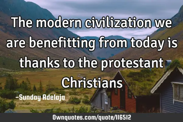 The modern civilization we are benefitting from today is thanks to the protestant C
