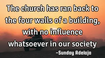 The church has ran back to the four walls of a building, with no influence whatsoever in our society