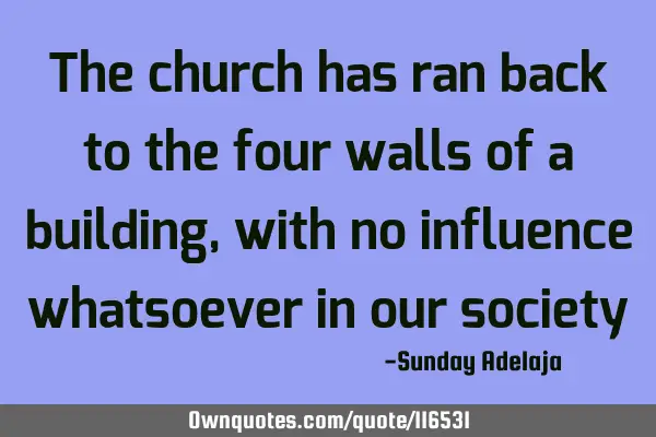 The church has ran back to the four walls of a building, with no influence whatsoever in our
