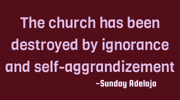 The church has been destroyed by ignorance and self-aggrandizement