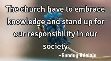 The church have to embrace knowledge and stand up for our responsibility in our society