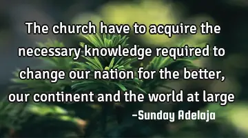 The church have to acquire the necessary knowledge required to change our nation for the better,