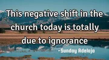 This negative shift in the church today is totally due to ignorance