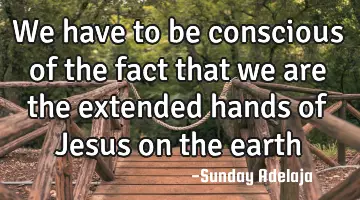 We have to be conscious of the fact that we are the extended hands of Jesus on the earth