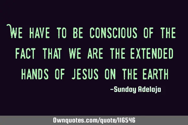 We have to be conscious of the fact that we are the extended hands of Jesus on the