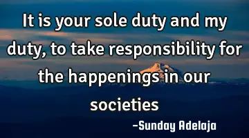 It is your sole duty and my duty, to take responsibility for the happenings in our societies