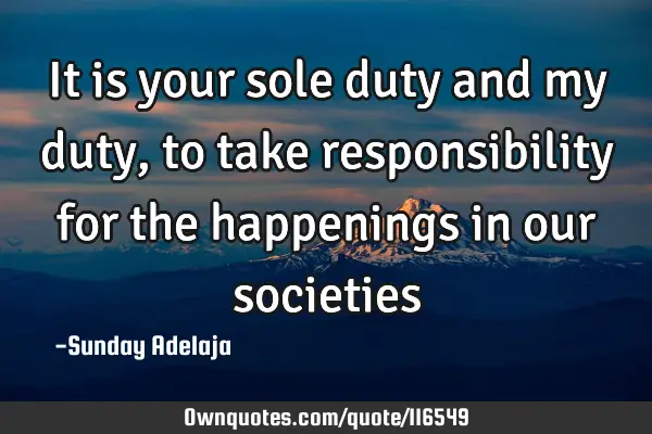 It is your sole duty and my duty, to take responsibility for the happenings in our