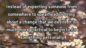 Instead of expecting someone from somewhere to spearhead or bring about a change that we desire, it