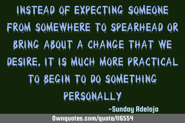 Instead of expecting someone from somewhere to spearhead or bring about a change that we desire, it