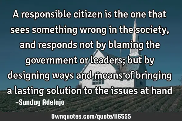 A responsible citizen is the one that sees something wrong in the society, and responds not by