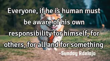 Everyone, if he is human must be aware of his own responsibility for himself, for others, for all