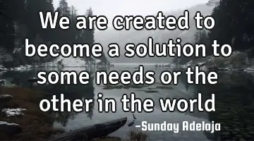 We are created to become a solution to some needs or the other in the world