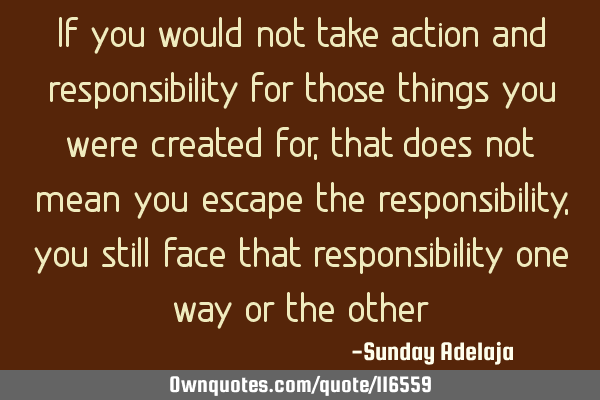 If you would not take action and responsibility for those things you were created for, that does