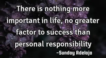 There is nothing more important in life, no greater factor to success than personal responsibility