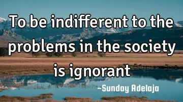 To be indifferent to the problems in the society is ignorant