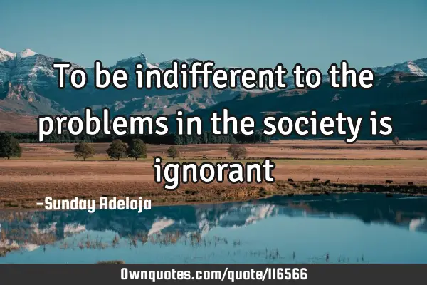 To be indifferent to the problems in the society is