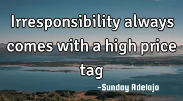 Irresponsibility always comes with a high price tag
