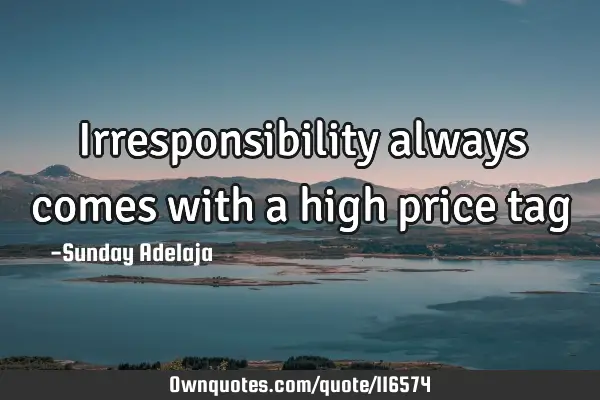 Irresponsibility always comes with a high price