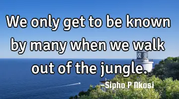 We only get to be known by many when we walk out of the jungle.