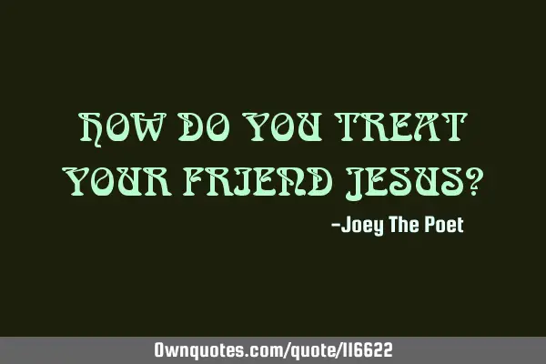 HOW DO YOU TREAT YOUR FRIEND JESUS?