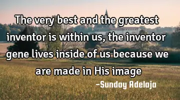 The very best and the greatest inventor is within us, the inventor gene lives inside of us because