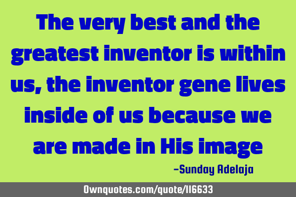 The very best and the greatest inventor is within us, the inventor gene lives inside of us because